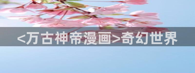 51漫画全网免费看：<万古神帝漫画>奇幻世界